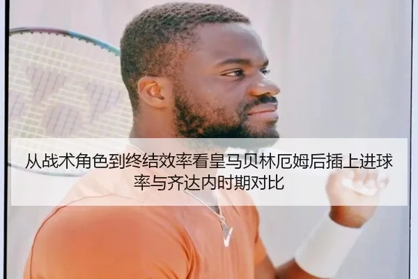 从战术角色到终结效率看皇马贝林厄姆后插上进球率与齐达内时期对比
