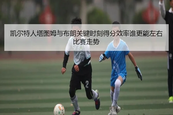 凯尔特人塔图姆与布朗关键时刻得分效率谁更能左右比赛走势