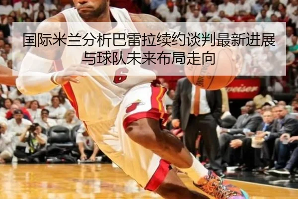 国际米兰分析巴雷拉续约谈判最新进展与球队未来布局走向