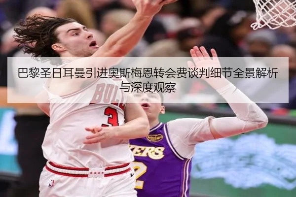 巴黎圣日耳曼引进奥斯梅恩转会费谈判细节全景解析与深度观察