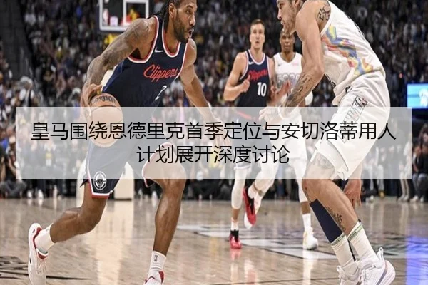 皇马围绕恩德里克首季定位与安切洛蒂用人计划展开深度讨论